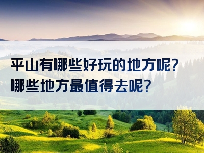 平山有哪些好玩的地方呢？哪些地方最值得去呢？