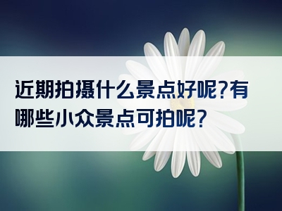 近期拍摄什么景点好呢？有哪些小众景点可拍呢？