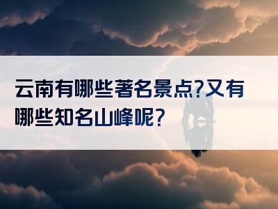 云南有哪些著名景点？又有哪些知名山峰呢？