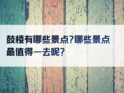 鼓楼有哪些景点？哪些景点最值得一去呢？