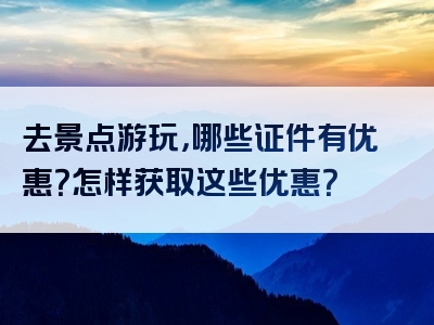 去景点游玩，哪些证件有优惠？怎样获取这些优惠？