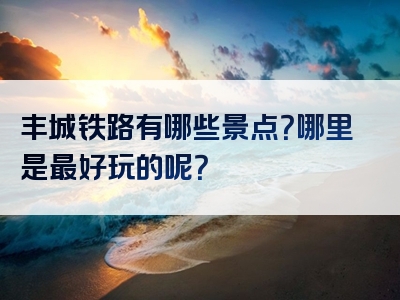 丰城铁路有哪些景点？哪里是最好玩的呢？