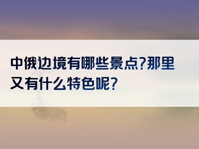 中俄边境有哪些景点？那里又有什么特色呢？
