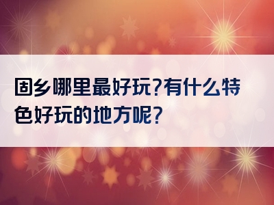 固乡哪里最好玩？有什么特色好玩的地方呢？