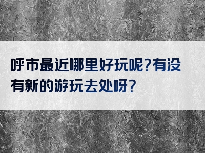呼市最近哪里好玩呢？有没有新的游玩去处呀？