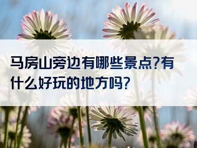 马房山旁边有哪些景点？有什么好玩的地方吗？