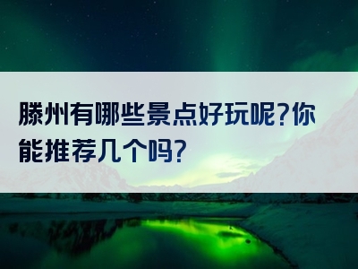 滕州有哪些景点好玩呢？你能推荐几个吗？