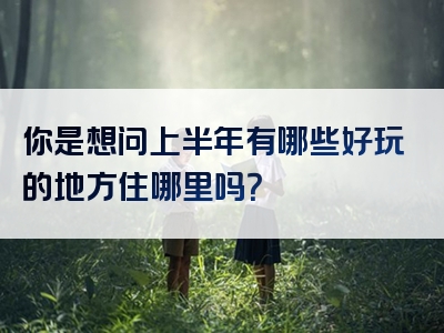你是想问上半年有哪些好玩的地方住哪里吗？