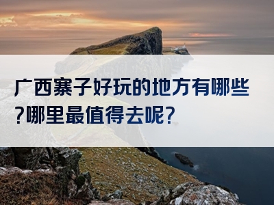 广西寨子好玩的地方有哪些？哪里最值得去呢？