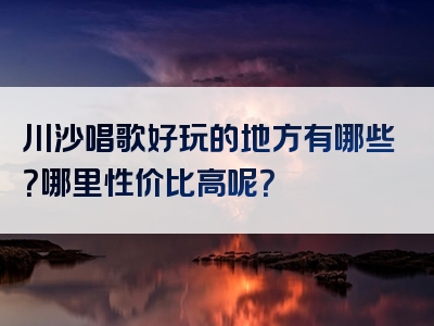 川沙唱歌好玩的地方有哪些？哪里性价比高呢？