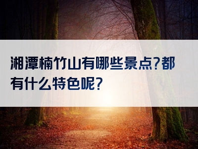 湘潭楠竹山有哪些景点？都有什么特色呢？