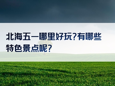 北海五一哪里好玩？有哪些特色景点呢？