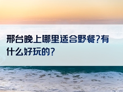 邢台晚上哪里适合野餐？有什么好玩的？