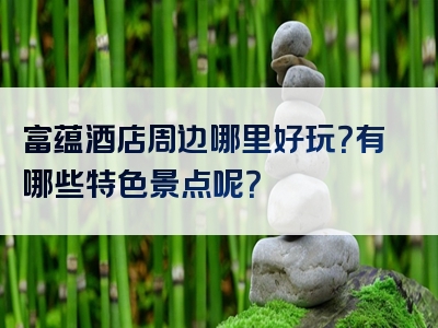 富蕴酒店周边哪里好玩？有哪些特色景点呢？