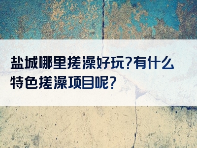 盐城哪里搓澡好玩？有什么特色搓澡项目呢？
