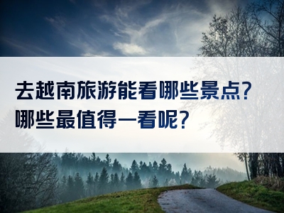 去越南旅游能看哪些景点？哪些最值得一看呢？