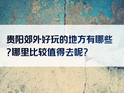 贵阳郊外好玩的地方有哪些？哪里比较值得去呢？