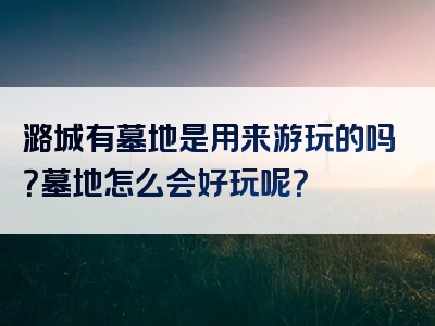 潞城有墓地是用来游玩的吗？墓地怎么会好玩呢？