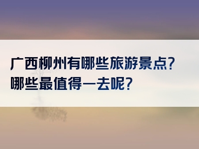 广西柳州有哪些旅游景点？哪些最值得一去呢？