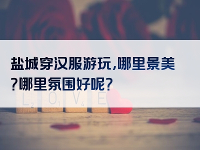 盐城穿汉服游玩，哪里景美？哪里氛围好呢？