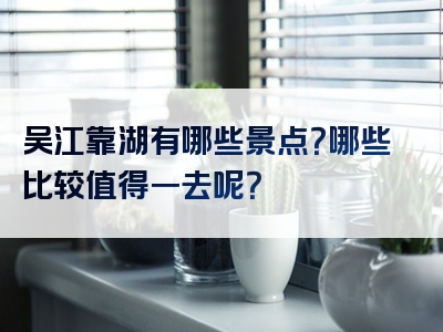 吴江靠湖有哪些景点？哪些比较值得一去呢？