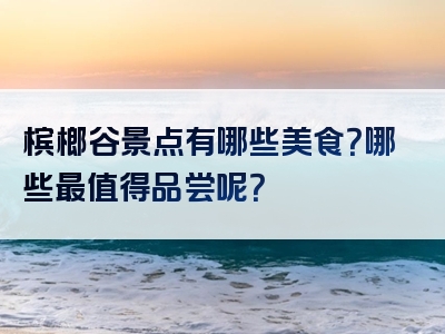槟榔谷景点有哪些美食？哪些最值得品尝呢？