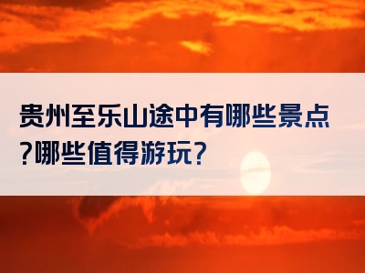 贵州至乐山途中有哪些景点？哪些值得游玩？