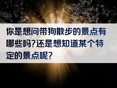 你是想问带狗散步的景点有哪些吗？还是想知道某个特定的景点呢？