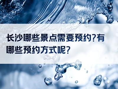 长沙哪些景点需要预约？有哪些预约方式呢？