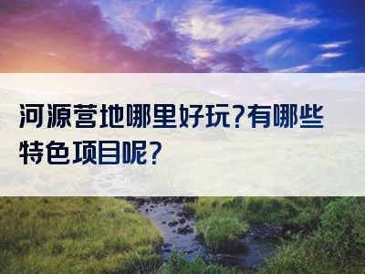 河源营地哪里好玩？有哪些特色项目呢？