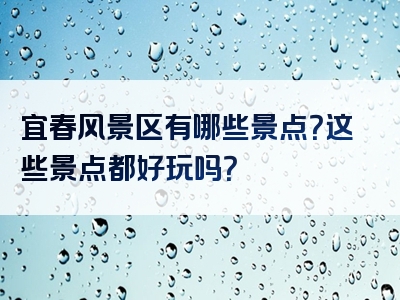 宜春风景区有哪些景点？这些景点都好玩吗？
