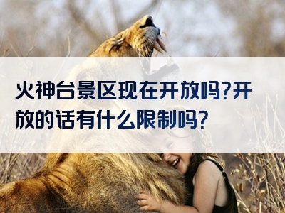 火神台景区现在开放吗？开放的话有什么限制吗？