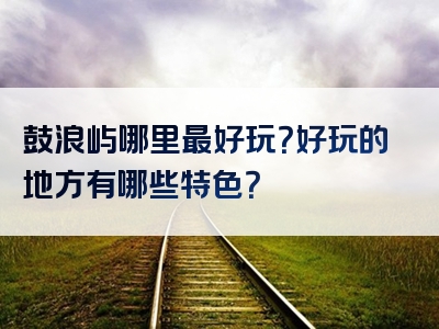 鼓浪屿哪里最好玩？好玩的地方有哪些特色？