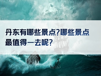 丹东有哪些景点？哪些景点最值得一去呢？