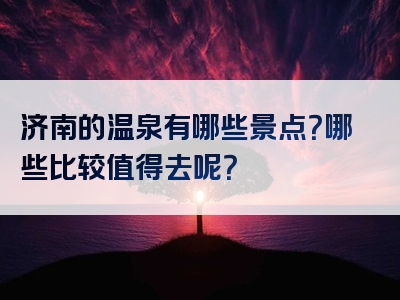 济南的温泉有哪些景点？哪些比较值得去呢？