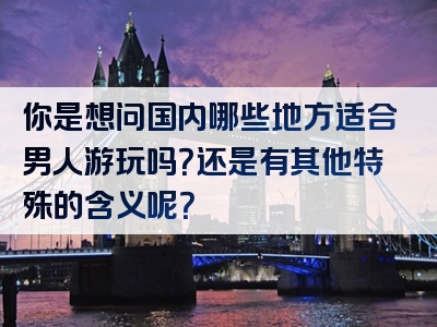 你是想问国内哪些地方适合男人游玩吗？还是有其他特殊的含义呢？