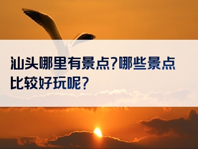 汕头哪里有景点？哪些景点比较好玩呢？