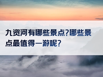 九资河有哪些景点？哪些景点最值得一游呢？