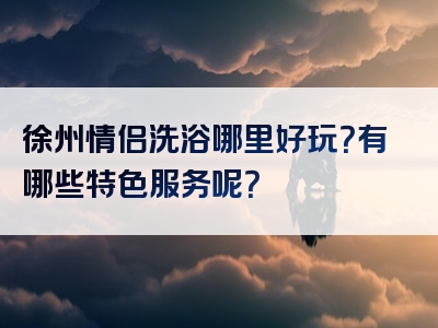 徐州情侣洗浴哪里好玩？有哪些特色服务呢？