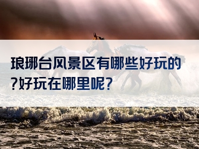 琅琊台风景区有哪些好玩的？好玩在哪里呢？