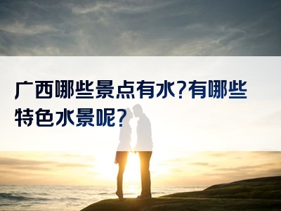 广西哪些景点有水？有哪些特色水景呢？