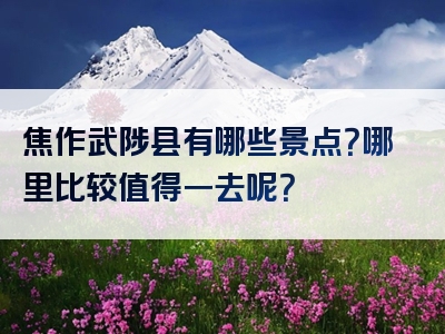 焦作武陟县有哪些景点？哪里比较值得一去呢？