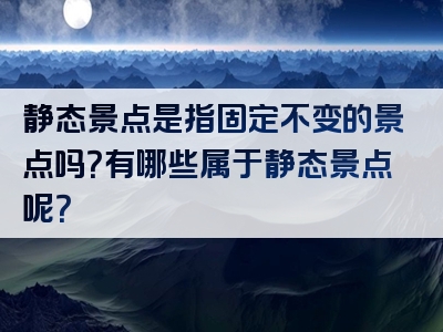静态景点是指固定不变的景点吗？有哪些属于静态景点呢？
