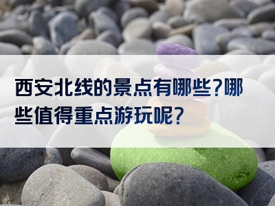 西安北线的景点有哪些？哪些值得重点游玩呢？