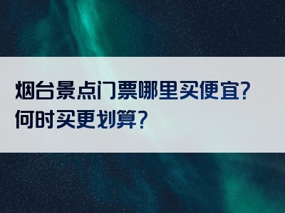 烟台景点门票哪里买便宜？何时买更划算？