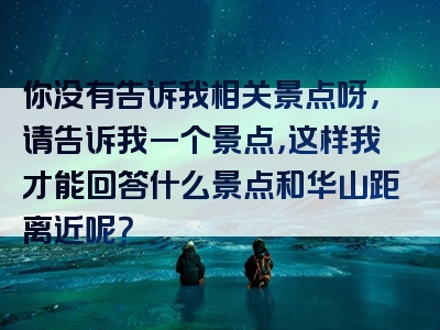 你没有告诉我相关景点呀，请告诉我一个景点，这样我才能回答什么景点和华山距离近呢？