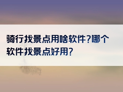 骑行找景点用啥软件？哪个软件找景点好用？