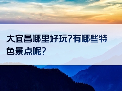 大宜昌哪里好玩？有哪些特色景点呢？