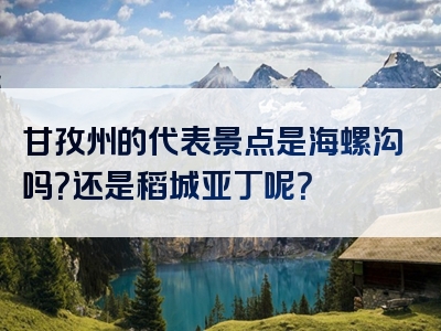 甘孜州的代表景点是海螺沟吗？还是稻城亚丁呢？