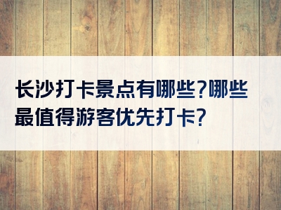 长沙打卡景点有哪些？哪些最值得游客优先打卡？